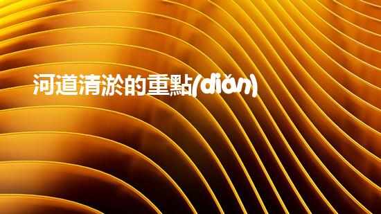 河道清淤的重點(diǎn)難點(diǎn)清淤工程的秘密：如何選擇最優(yōu)方案提升施工效率？